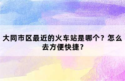 大同市区最近的火车站是哪个？怎么去方便快捷？