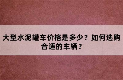 大型水泥罐车价格是多少？如何选购合适的车辆？