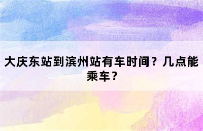 大庆东站到滨州站有车时间？几点能乘车？
