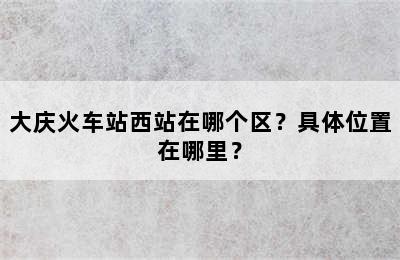 大庆火车站西站在哪个区？具体位置在哪里？