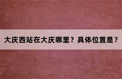 大庆西站在大庆哪里？具体位置是？