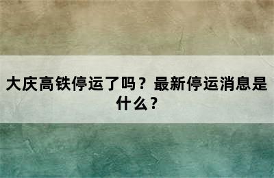 大庆高铁停运了吗？最新停运消息是什么？