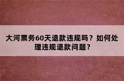 大河票务60天退款违规吗？如何处理违规退款问题？