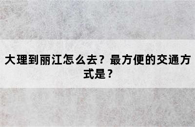 大理到丽江怎么去？最方便的交通方式是？
