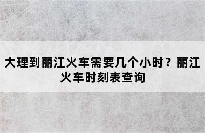 大理到丽江火车需要几个小时？丽江火车时刻表查询