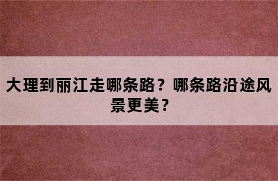 大理到丽江走哪条路？哪条路沿途风景更美？