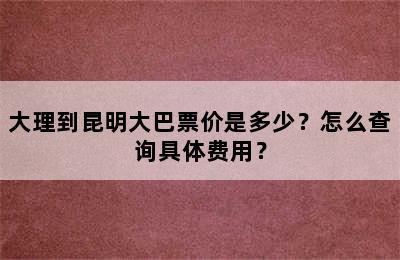 大理到昆明大巴票价是多少？怎么查询具体费用？