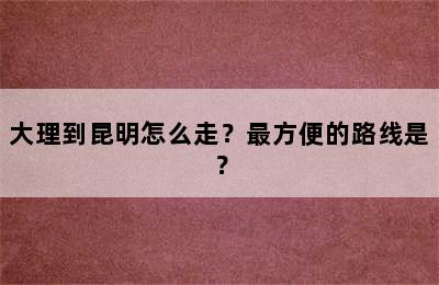 大理到昆明怎么走？最方便的路线是？