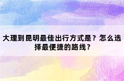 大理到昆明最佳出行方式是？怎么选择最便捷的路线？