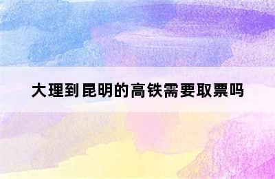 大理到昆明的高铁需要取票吗