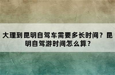 大理到昆明自驾车需要多长时间？昆明自驾游时间怎么算？