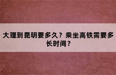 大理到昆明要多久？乘坐高铁需要多长时间？