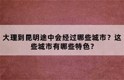 大理到昆明途中会经过哪些城市？这些城市有哪些特色？