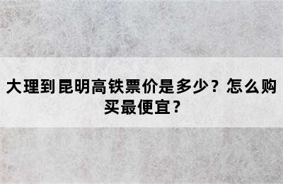 大理到昆明高铁票价是多少？怎么购买最便宜？