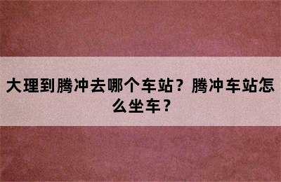 大理到腾冲去哪个车站？腾冲车站怎么坐车？