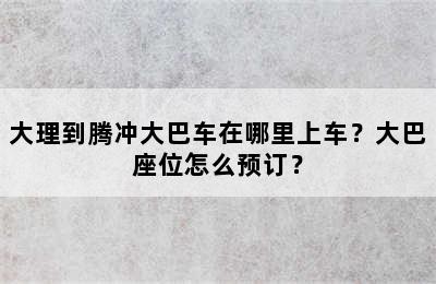 大理到腾冲大巴车在哪里上车？大巴座位怎么预订？