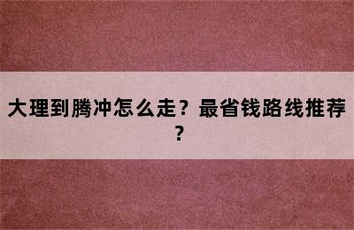 大理到腾冲怎么走？最省钱路线推荐？