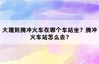 大理到腾冲火车在哪个车站坐？腾冲火车站怎么去？