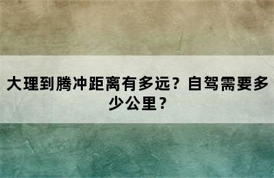大理到腾冲距离有多远？自驾需要多少公里？