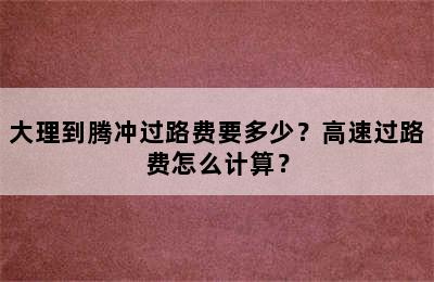 大理到腾冲过路费要多少？高速过路费怎么计算？