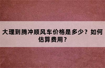 大理到腾冲顺风车价格是多少？如何估算费用？