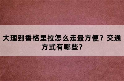 大理到香格里拉怎么走最方便？交通方式有哪些？