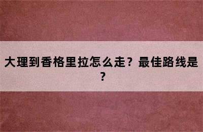 大理到香格里拉怎么走？最佳路线是？