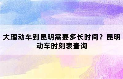 大理动车到昆明需要多长时间？昆明动车时刻表查询