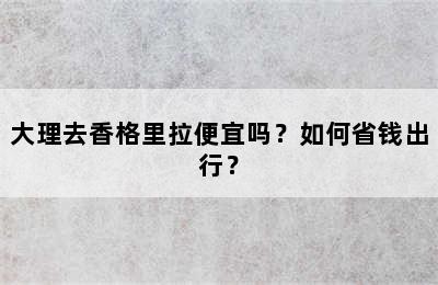 大理去香格里拉便宜吗？如何省钱出行？
