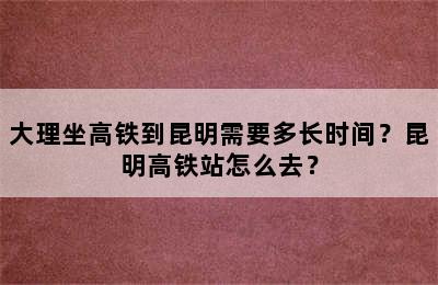 大理坐高铁到昆明需要多长时间？昆明高铁站怎么去？