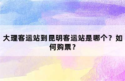 大理客运站到昆明客运站是哪个？如何购票？