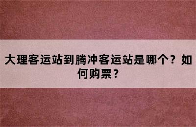大理客运站到腾冲客运站是哪个？如何购票？
