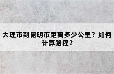 大理市到昆明市距离多少公里？如何计算路程？