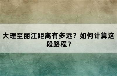 大理至丽江距离有多远？如何计算这段路程？