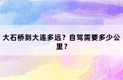 大石桥到大连多远？自驾需要多少公里？