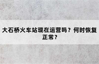 大石桥火车站现在运营吗？何时恢复正常？