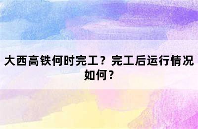 大西高铁何时完工？完工后运行情况如何？