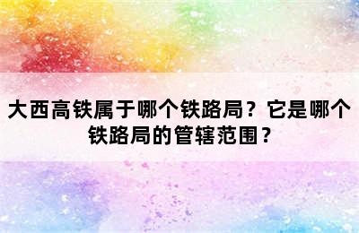 大西高铁属于哪个铁路局？它是哪个铁路局的管辖范围？