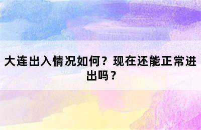 大连出入情况如何？现在还能正常进出吗？