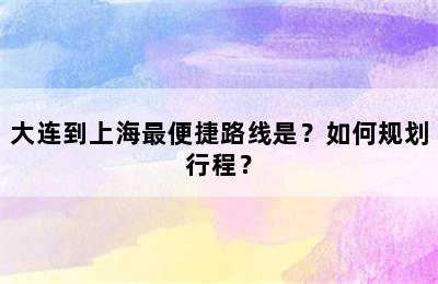 大连到上海最便捷路线是？如何规划行程？