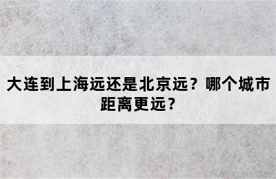 大连到上海远还是北京远？哪个城市距离更远？