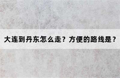 大连到丹东怎么走？方便的路线是？