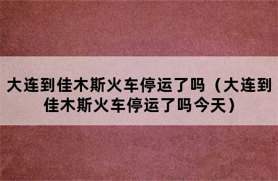 大连到佳木斯火车停运了吗（大连到佳木斯火车停运了吗今天）