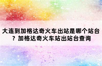 大连到加格达奇火车出站是哪个站台？加格达奇火车站出站台查询
