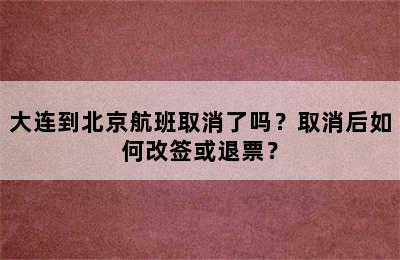 大连到北京航班取消了吗？取消后如何改签或退票？