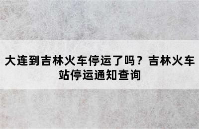 大连到吉林火车停运了吗？吉林火车站停运通知查询