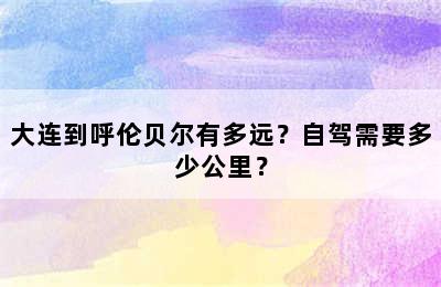 大连到呼伦贝尔有多远？自驾需要多少公里？