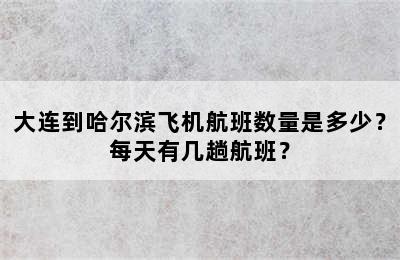 大连到哈尔滨飞机航班数量是多少？每天有几趟航班？