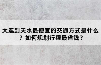 大连到天水最便宜的交通方式是什么？如何规划行程最省钱？