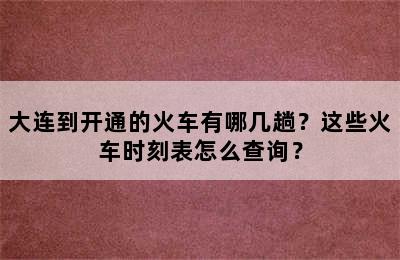 大连到开通的火车有哪几趟？这些火车时刻表怎么查询？